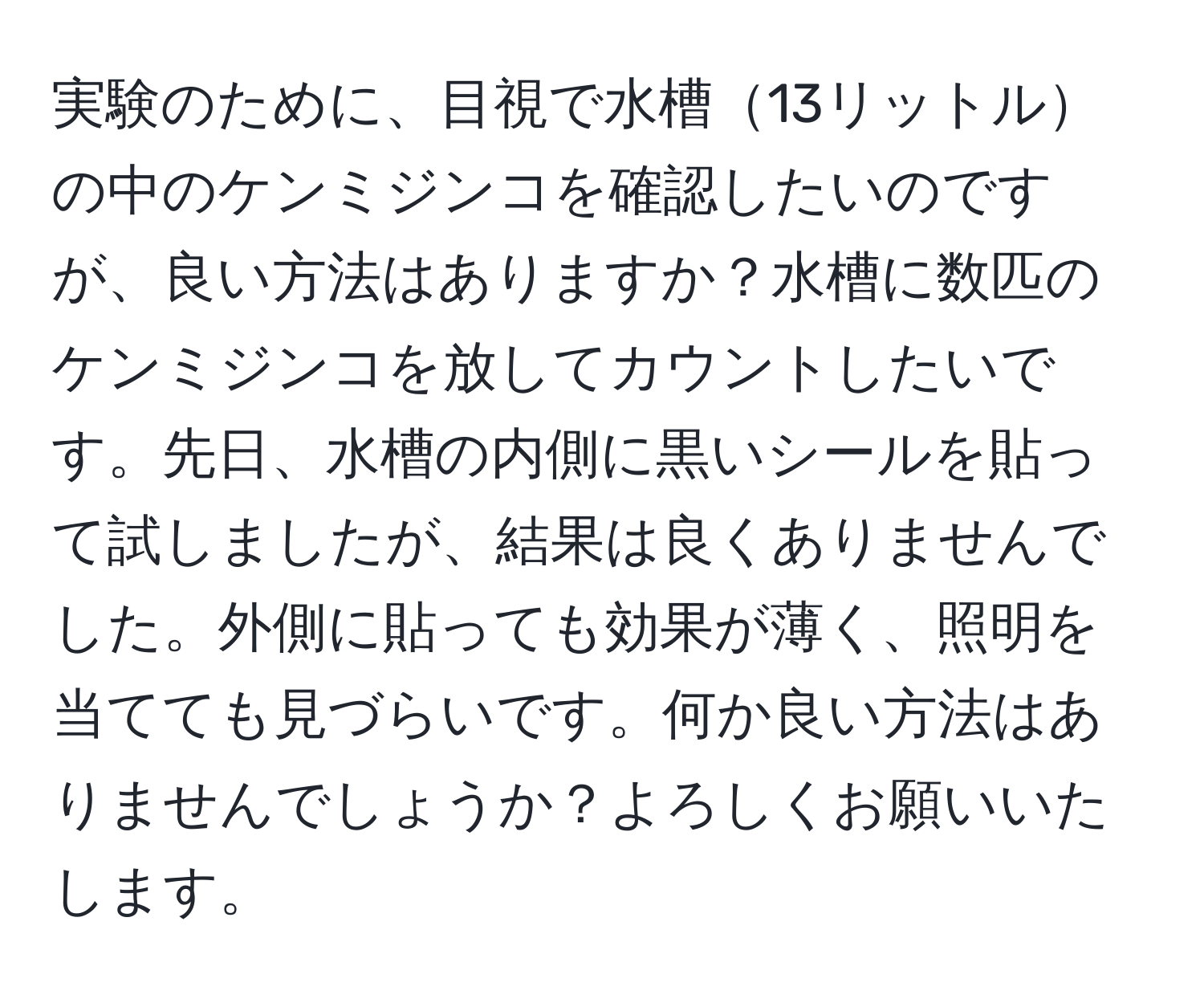 実験のために、目視で水槽13リットルの中のケンミジンコを確認したいのですが、良い方法はありますか？水槽に数匹のケンミジンコを放してカウントしたいです。先日、水槽の内側に黒いシールを貼って試しましたが、結果は良くありませんでした。外側に貼っても効果が薄く、照明を当てても見づらいです。何か良い方法はありませんでしょうか？よろしくお願いいたします。