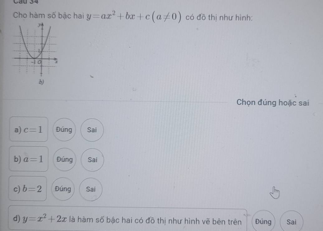 Cau 34
Cho hàm số bậc hai y=ax^2+bx+c(a!= 0) có đồ thị như hình:
b)
Chọn đúng hoặc sai
a) c=1 Đúng Sai
b) a=1 Đúng Sai
c) b=2 Đúng Sai
d) y=x^2+2x là hàm số bậc hai có đồ thị như hình vẽ bên trên Đúng Sai