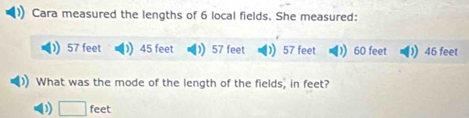 Cara measured the lengths of 6 local fields. She measured:
57 feet 45 feet 57 feet 57 feet 60 feet 46 feet
What was the mode of the length of the fields, in feet?
□ feet