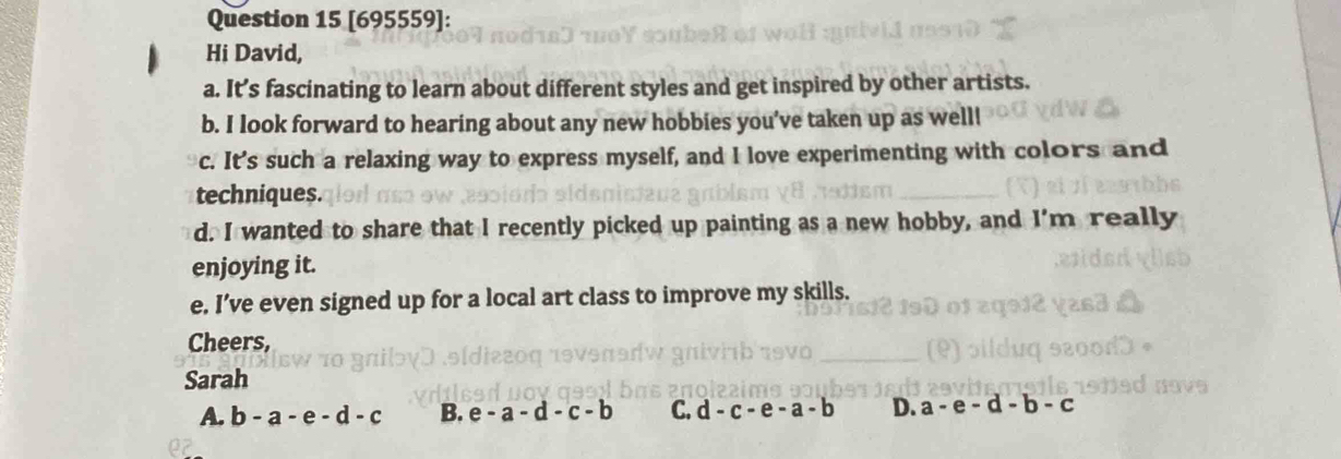 [695559]:
Hi David,
a. It’s fascinating to learn about different styles and get inspired by other artists.
b. I look forward to hearing about any new hobbies you’ve taken up as well!
c. It's such a relaxing way to express myself, and I love experimenting with colors and
techniques.
d. I wanted to share that I recently picked up painting as a new hobby, and I'm really
enjoying it.
e. I’ve even signed up for a local art class to improve my skills.
Cheers,
Sarah
A.
B.
C.
D.