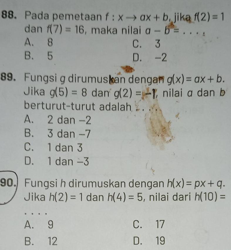 Pada pemetaan f:xto ax+b jika f(2)=1
dan f(7)=16 , maka nilai a-b=...
A. 8 C. 3
B. 5 D. -2
89. Fungsig dirumus an dengan g(x)=ax+b. 
Jika g(5)=8 dan g(2)=-1 nilai a dan b
berturut-turut adalah . . ..
A. 2 dan -2
B. 3 dan -7
C. 1 dan 3
D. 1 dan -3
90. Fungsi h dirumuskan dengan h(x)=px+q. 
Jika h(2)=1 dan h(4)=5 , nilai dari h(10)=
A. 9 C. 17
B. 12 D. 19