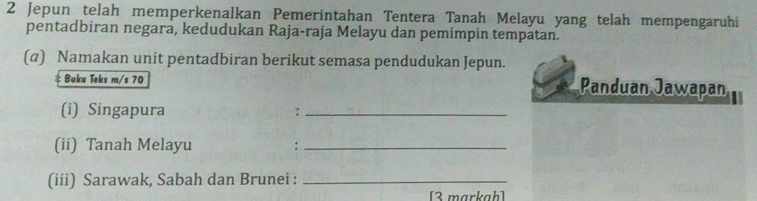 Jepun telah memperkenalkan Pemerintahan Tentera Tanah Melayu yang telah mempengaruhi 
pentadbiran negara, kedudukan Raja-raja Melayu dan pemimpin tempatan. 
(α) Namakan unit pentadbiran berikut semasa pendudukan Jepun. 
Buku Teks m/s 70 Panduan Jawapan 
(i) Singapura :_ 
(ii) Tanah Melayu :_ 
(iii) Sarawak, Sabah dan Brunei :_ 
[3 markah]