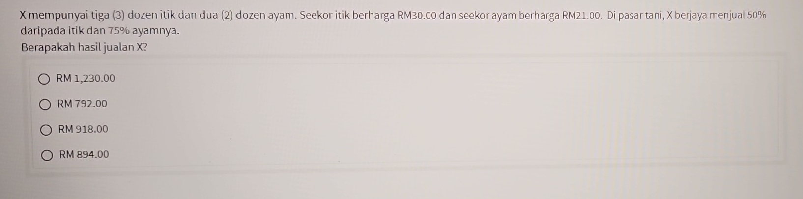 mempunyai tiga (3) dozen itik dan dua (2) dozen ayam. Seekor itik berharga RM30.00 dan seekor ayam berharga RM21.00. Di pasar tani, X berjaya menjual 50%
daripada itik dan 75% ayamnya.
Berapakah hasil jualan X?
RM 1,230.00
RM 792.00
RM 918.00
RM 894.00