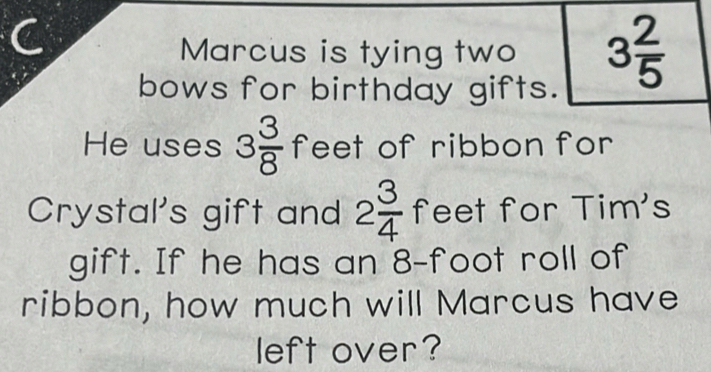 Marcus is tying two 3 2/5 
bows for birthday gifts. 
He uses 3 3/8  feet of ribbon for 
Crystal's gift and 2 3/4  feet for Tim's 
gift. If he has an 8-foot roll of 
ribbon, how much will Marcus have 
left over?