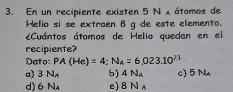 En un recipiente existen 5 N A átomos de
Helio si se extraen 8 g de este elemento.
¿Cuántos átomos de Helio quedan en el
recipiente?
Dato: PA(He)=4; N_A=6,023.10^(23)
a) 3N_A b) 4N_A c) 5N_A
d) 6N_A e) 8N_A