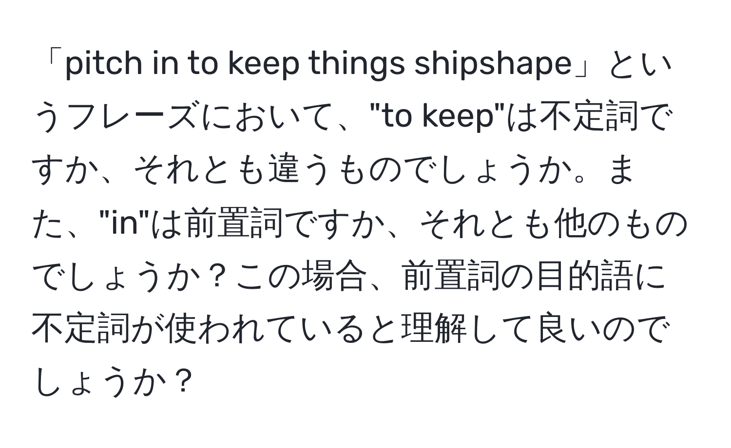 「pitch in to keep things shipshape」というフレーズにおいて、"to keep"は不定詞ですか、それとも違うものでしょうか。また、"in"は前置詞ですか、それとも他のものでしょうか？この場合、前置詞の目的語に不定詞が使われていると理解して良いのでしょうか？