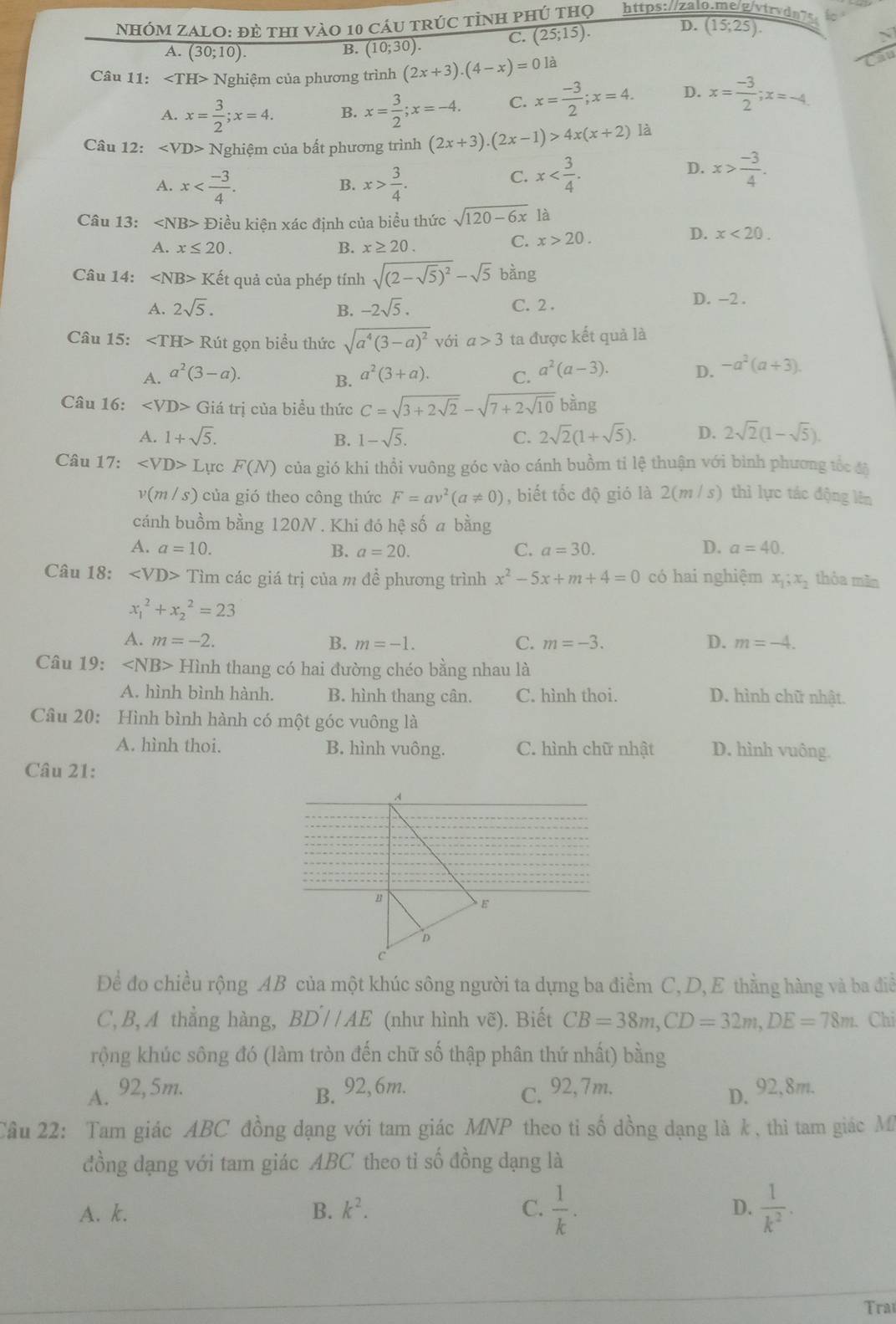 NhÓM ZALO: đẻ thI vàO 10 cáu trúc tỉh phú thọ https://zalo.me/g/vtrvdn7s.
A. (30;10 ) B. (10;30). C. (25;15). D. (15;25).
Câu 11: ∠ TH> Nghiệm của phương trình (2x+3).(4-x)=0 là
A. x= 3/2 ;x=4. B. x= 3/2 ;x=-4. C. x= (-3)/2 ;x=4. D. x= (-3)/2 ;x=-4.
Câu 12: Nghiệm của bất phương trình (2x+3).(2x-1)>4x(x+2) là
A. x x> 3/4 .
D.
B.
C. x x> (-3)/4 .
Câu 13: * Điều kiện xác định của biểu thức sqrt(120-6x) là
D.
A. x≤ 20. B. x≥ 20.
C. x>20. x<20.
Câu 14: Ket quả của phép tính sqrt((2-sqrt 5))^2-sqrt(5) bàng
A. 2sqrt(5). B. -2sqrt(5). C. 2 .
D. -2 .
Câu 15: Rút gọn biểu thức sqrt(a^4(3-a)^2) với a>3 ta được kết quả là
A. a^2(3-a). a^2(3+a). C. a^2(a-3). D. -a^2(a+3).
B.
Câu 16: ∠ VD>Gia trị của biểu thức C=sqrt(3+2sqrt 2)-sqrt(7+2sqrt 10)bing
A. 1+sqrt(5). B. 1-sqrt(5). C. 2sqrt(2)(1+sqrt(5)). D. 2sqrt(2)(1-sqrt(5)).
Câu 17: ∠ VD>L ực F(N) của gió khi thổi vuông góc vào cánh buồm tỉ lệ thuận với bình phương tốc đã
v(m/s) của gió theo công thức F=av^2(a!= 0) , biết tốc độ gió là 2(m / s) thì lực tác động lên
cánh buồm bằng 120N . Khi đó hệ số a bằng
D.
A. a=10. B. a=20. C. a=30. a=40.
Câu 18: ∠ VD>T ìm các giá trị của m đề phương trình x^2-5x+m+4=0 có hai nghiệm x_1;x_2 thỏa mãn
x_1^(2+x_2^2=23
A. m=-2. B. m=-1. C. m=-3. D. m=-4.
Câu 19: ∠ NB> Hình thang có hai đường chéo bằng nhau là
A. hình bình hành. B. hình thang cân. C. hình thoi. D. hình chữ nhật.
Câu 20: Hình bình hành có một góc vuông là
A. hình thoi. B. hình vuông. C. hình chữ nhật D. hình vuông.
Câu 21:
Để đo chiều rộng AB của một khúc sông người ta dựng ba điểm C, D, E thằng hàng và ba điễ
C,B, A thẳng hàng, BD'//AE (như hình vẽ). Biết CB=38m,CD=32m,DE=78m. Chỉ
rộng khúc sông đó (làm tròn đến chữ số thập phân thứ nhất) bằng
A. 92, 5m. B. 92, 6m. C. 92,7m. D. 92,8m.
Cầu 22: Tam giác ABC đồng dạng với tam giác MNP theo tỉ số đồng dạng là k, thì tam giác M
đồng dạng với tam giác ABC theo tỉ số đồng dạng là
A. k. B. k^2). C.  1/k . D.  1/k^2 .
Tra