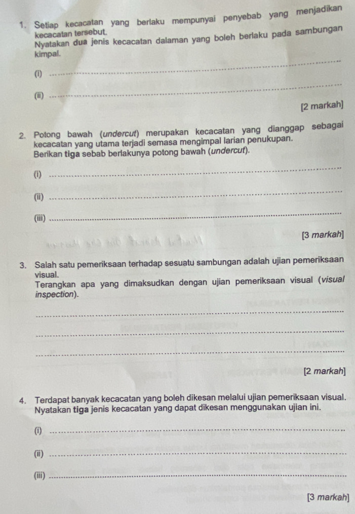 Setiap kecacatan yang berlaku mempunyai penyebab yang menjadikan 
kecacatan tersebut. 
Nyatakan dua jenis kecacatan dalaman yang boleh berlaku pada sambungan 
_ 
kimpal. 
_ 
(i) 
(ii) 
[2 markah] 
2. Potong bawah (undercut) merupakan kecacatan yang dianggap sebagai 
kecacatan yang utama terjadi semasa mengimpal larian penukupan. 
Berikan tiga sebab berlakunya potong bawah (undercut). 
(1) 
_ 
(ii) 
_ 
(iii) 
_ 
[3 markah] 
3. Salah satu pemeriksaan terhadap sesuatu sambungan adalah ujian pemeriksaan 
visual. 
Terangkan apa yang dimaksudkan dengan ujian pemeriksaan visual (visual 
inspection). 
_ 
_ 
_ 
[2 markah] 
4. Terdapat banyak kecacatan yang boleh dikesan melalui ujian pemeriksaan visual. 
Nyatakan tiga jenis kecacatan yang dapat dikesan menggunakan ujian ini. 
(i) 
_ 
(ii) 
_ 
(iii)_ 
[3 markah]