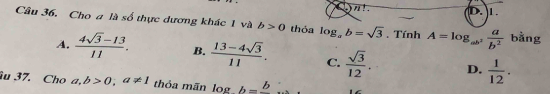 n!. 
1.
Câu 36. Cho a là số thực dương khác 1 và b>0 thỏa log _ab=sqrt(3). Tính A=log _ab^2 a/b^2  bằng
A.  (4sqrt(3)-13)/11 .
B.  (13-4sqrt(3))/11 . D.  1/12 .
C.  sqrt(3)/12 . 
âu 37. Cho a,b>0; a!= 1 thỏa mãn log b=frac b