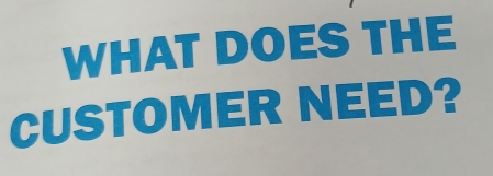 WHAT DOES THE 
CUSTOMER NEED?