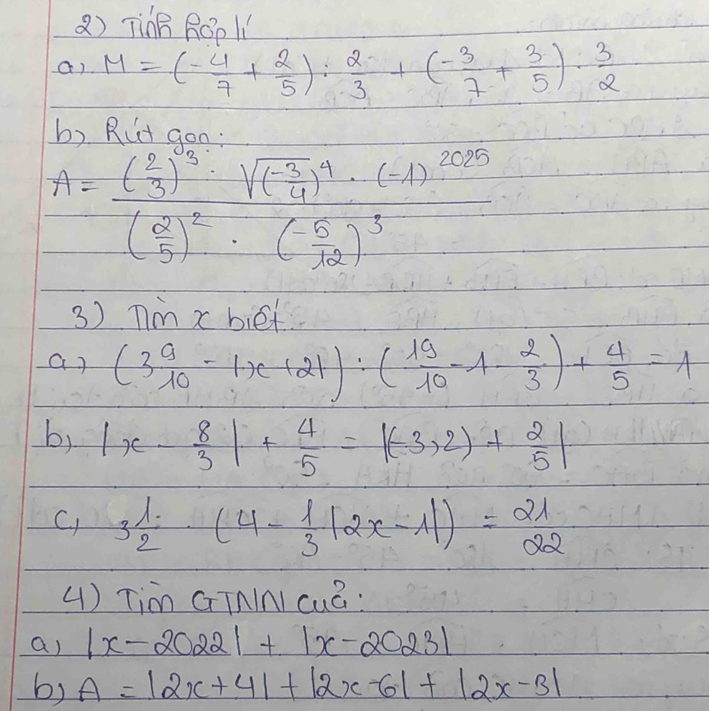 TinB ROp l1 
a) M=(- 4/7 + 2/5 ): 2/3 +(- 3/7 + 3/5 )·  3/2 
b) Rut gon
A=frac ( 2/3 )^-3-sqrt((frac -3)4)^4· (-(-1)^3(frac )^· (- 5/302 ( (-5)/32 )^3
3) Tm x biet 
ar (3 9/10 -1x+21):( 19/10 -1- 2/3 )+ 4/5 =1
b, |x- 8/3 |+ 4/5 =|(-3,2)+ 2/5 |
C) 3 1/2 · (4- 1/3 |2x-1|)=21
() Tim GTnInI cuÃ: 
a) |x-2022|+|x-2023|
b) A=|2x+4|+|2x-6|+|2x-3|