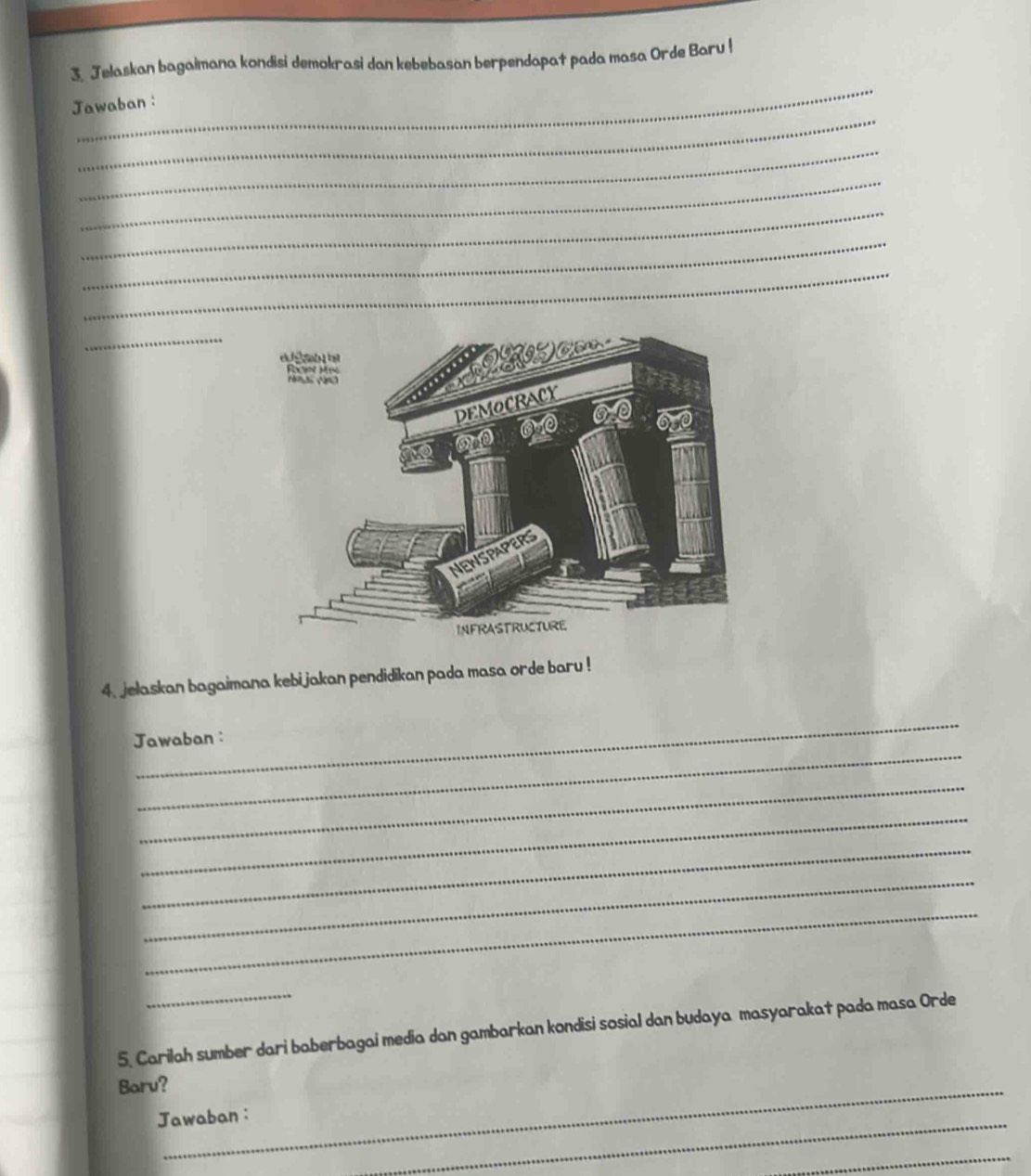 Jelaskan bagaimana kondisi demokrasi dan kebebasan berpendapat pada masa Orde Baru ! 
_ 
_ 
Jawaban: 
_ 
_ 
_ 
_ 
_ 
_ 
_ 
4. jelaskan bagaimana kebijakan pendidikan pada masa orde baru ! 
_ 
_ 
Jawaban : 
_ 
_ 
_ 
_ 
_ 
_ 
5. Carilah sumber dari baberbagai media dan gambarkan kondisi sosial dan budaya masyarakat pada masa Orde 
_ 
Baru? 
_ 
Jawaban : 
_