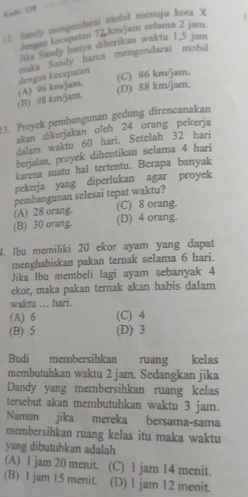 Kode: 238
12. Sandy mengendarai mobil menuju kota X
dengan kecepatan 72 km/jam selama 2 jam. 1
Jika Sandy hanya diberikan waktu 1,5 jam
maka Sandy harus mengendarai mobil
dengan kecepatan
(C) 86 km/jam.
(A) 96 km/jam,
(D) 88 km/jam.
(B) 98 km/jam.
3. Proyek pembangunan gedung direncanakan
akan dikerjakan oleh 24 orang pekerja
dalam waktu 60 hari. Setelah 32 hari
berjalan, proyek dihentikan selama 4 hari
karena suatu hal tertentu. Berapa banyak
pekerja yang diperlukan agar proyek
pembangunan selesai tepat waktu?
(A) 28 orang. (C) 8 orang.
(B) 30 orang. (D) 4 orang.
4. Ibu memiliki 20 ekor ayam yang dapat
menghabiskan pakan ternak selama 6 hari.
Jika Ibu membeli lagi ayam sebanyak 4
ekor, maka pakan ternak akan habis dalam
waktu ... hari.
(A) 6 (C) 4
(B) 5 (D) 3
Budi membersihkan ruang kelas
membutuhkan waktu 2 jam. Sedangkan jika
Dandy yang membersihkan ruang kelas
tersebut akan membutuhkan waktu 3 jam.
Namun jíka mereka bersama-sama
membersihkan ruang kelas itu maka waktu
yang dibutuhkan adalah
(A) 1 jam 20 menit. (C) 1 jam 14 menit.
(B) 1 jam 15 menit. (D) 1 jam 12 menit.