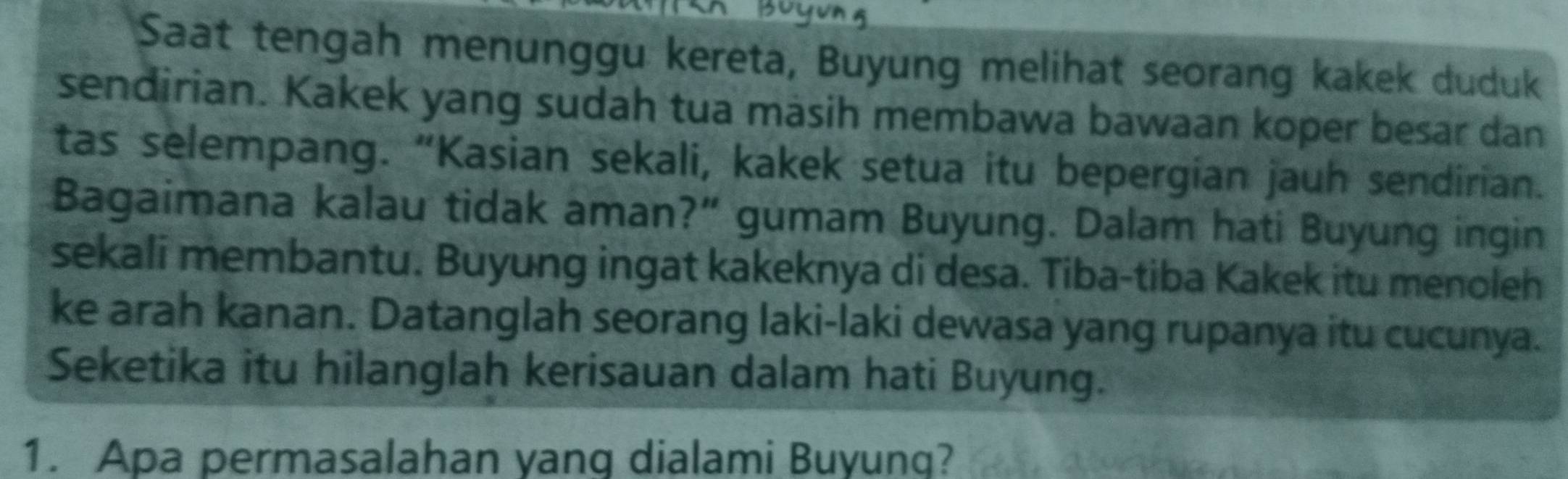 Saat tengah menunggu kereta, Buyung melihat seorang kakek duduk 
sendirian. Kakek yang sudah tua masih membawa bawaan koper besar dan 
tas selempang. “Kasian sekali, kakek setua itu bepergian jauh sendirian. 
Bagaimana kalau tidak aman?” gumam Buyung. Dalam hati Buyung ingin 
sekali membantu. Buyung ingat kakeknya di desa. Tiba-tiba Kakek itu menoleh 
ke arah kanan. Datanglah seorang laki-laki dewasa yang rupanya itu cucunya. 
Seketika itu hilanglah kerisauan dalam hati Buyung. 
1. Apa permasalahan yang dialami Buyung?