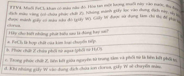 TTV4. Muối FeCl₃ khan có màu nâu đỏ. Hòa tan một lượng muối này vào nước, thu được
dịch màu vàng (có chứa phức chất Z). Nhúng mảnh giấy lọc vào dung dịch này, sấy kh
được mánh giấy có màu nâu đỏ (giấy W). Giấy W được sử dụng làm chỉ thị đế phát h
2