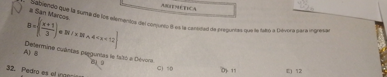 Aritmética
a San Marcos
Sabiendo que la suma de los elementos del conjunto B es la cantidad de preguntas que le faltó a Dévora para ingresar
B= ( (x+1)/3 )∈ IN/xDIwedge 4
A)8 Determine cuántas preguntas le faltó a Dévora.
B) 9
C) 10 D) 11 E) 12
32. Pedro es el ingenia