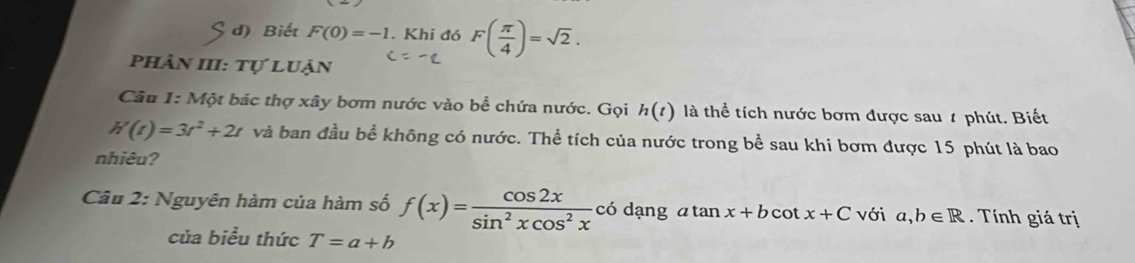 Sd ) Biết F(0)=-1. Khi đó F( π /4 )=sqrt(2). 
Phần III: Tự luận 
Câu 1: Một bác thợ xây bơm nước vào bể chứa nước. Gọi h(t) là thể tích nước bơm được sau # phút. Biết
h'(t)=3t^2+2t và ban đầu bể không có nước. Thể tích của nước trong bể sau khi bơm được 15 phút là bao 
nhiêu? 
Câu 2: Nguyên hàm của hàm số f(x)= cos 2x/sin^2xcos^2x codangatan x+bcot x+C với a,b∈ R Tính giá trị 
của biểu thức T=a+b