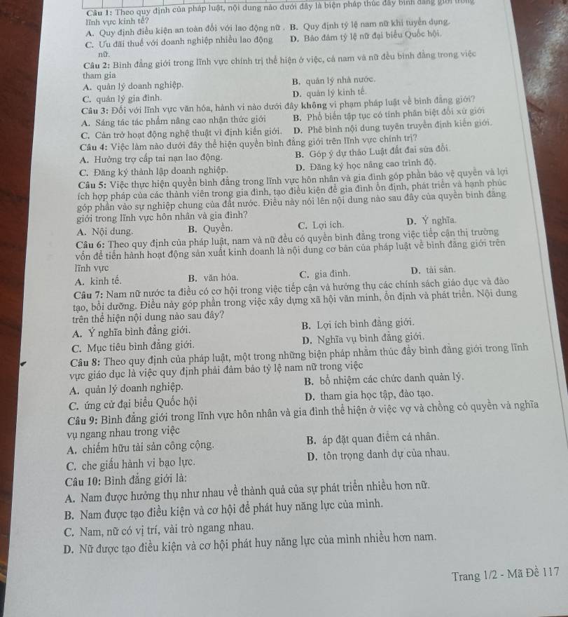 Theo quy định của pháp luật, nội dung nào dưới đây là biện pháp thúc đây bình đẳng giời tờng
lĩnh vực kinh tế?
A. Quy định điều kiện an toàn đổi với lao động nữ . B. Quy định tý lệ nam nữ khi tuyển dụng.
C. Ưu đãi thuế với doanh nghiệp nhiều lao động D. Bảo đám tỷ lệ nữ đại biểu Quốc hội
nữ.
Câu 2: Bình đẳng giới trong lĩnh vực chính trị thể hiện ở việc, cả nam và nữ đều binh đẳng trong việc
tham gia
A. quản lý doanh nghiệp. B. quản lý nhà nước.
C. quản lý gia đình. D. quản lý kinh tế.
Câu 3: Đối với lĩnh vực văn hóa, hành vi nào dưới đây không vi phạm pháp luật về bình đẳng giới?
A. Sáng tác tác phẩm nâng cao nhận thức giới B. Phổ biến tập tục có tỉnh phân biệt đổi xứ giới
C. Cản trở hoạt động nghệ thuật vì định kiến giới. D. Phê bình nội dung tuyên truyền định kiến giới.
Cầu 4: Việc làm nào dưới đây thể hiện quyền bình đẳng giới trên lĩnh vực chính trị?
A. Hưởng trợ cấp tai nạn lao động. B. Góp ý dự thảo Luật đất đai sửa đổi
C. Đăng ký thành lập doanh nghiệp. D. Đăng ký học nâng cao trình độ.
Câu 5: Việc thực hiện quyền bình đẳng trong lĩnh vực hôn nhân và gia đình góp phần báo vệ quyền và lợi
ích hợp pháp của các thành viên trong gia đình, tạo điều kiện đề gia đình ổn định, phát triển yà hạnh phúc
góp phần vào sự nghiệp chung của đất nước. Điều này nói lên nội dung nào sau đây của quyền bình đăng
giới trong lĩnh vực hôn nhân và gia đình?
A. Nội dung. B. Quyền. C. Lợi ích. D. Ý nghĩa
Câu 6: Theo quy định của pháp luật, nam và nữ đều có quyền bình đẳng trong việc tiếp cận thị trường
vn đề tiến hành hoạt động sản xuất kinh doanh là nội dung cơ bản của pháp luật về bình đăng giới trên
lĩnh vực
A. kinh tế. B. văn hóa. C. gia đinh. D. tài sản.
Câu 7: Nam nữ nước ta điều có cơ hội trong việc tiếp cận và hướng thụ các chính sách giáo dục và đào
tạo, bổi dưỡng. Điều này góp phần trong việc xây dựng xã hội văn minh, ổn định và phát triển. Nội dung
trên thể hiện nội dung nào sau đây?
A. Ý nghĩa bình đẳng giới. B. Lợi ích bình đẳng giới.
C. Mục tiêu bình đẳng giới. D. Nghĩa vụ binh đẳng giới.
Câu 8: Theo quy định của pháp luật, một trong những biện pháp nhằm thúc đẩy bình đằng giới trong lĩnh
vực giáo dục là việc quy định phải đảm bảo tỷ lệ nam nữ trong việc
A. quản lý doanh nghiệp. B. bổ nhiệm các chức danh quản lý.
C. ứng cử đại biểu Quốc hội D. tham gia học tập, đào tạo.
Câu 9: Bình đẳng giới trong lĩnh vực hôn nhân và gia đình thể hiện ở việc vợ và chồng có quyền và nghĩa
vụ ngang nhau trong việc
A. chiếm hữu tải sản công cộng. B. áp đặt quan điểm cá nhân.
C. che giấu hành vi bạo lực. D. tôn trọng danh dự của nhau.
Câu 10: Bình đẳng giới là:
A. Nam được hưởng thụ như nhau về thành quả của sự phát triển nhiều hơn nữ.
B. Nam được tạo điều kiện và cơ hội để phát huy năng lực của mình.
C. Nam, nữ có vị trí, vài trò ngang nhau.
D. Nữ được tạo điều kiện và cơ hội phát huy năng lực của mình nhiều hơn nam.
Trang 1/2 - Mã Đề 117