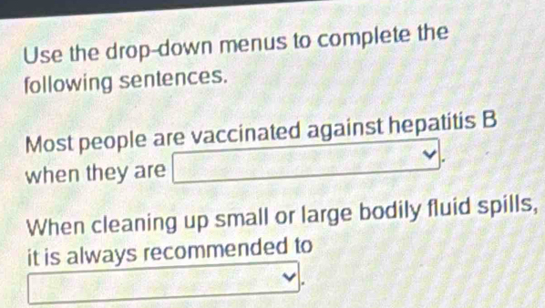 Use the drop-down menus to complete the 
following sentences. 
Most people are vaccinated against hepatitis B 
when they are □ 
When cleaning up small or large bodily fluid spills, 
it is always recommended to 
_  x^2-x-6=0