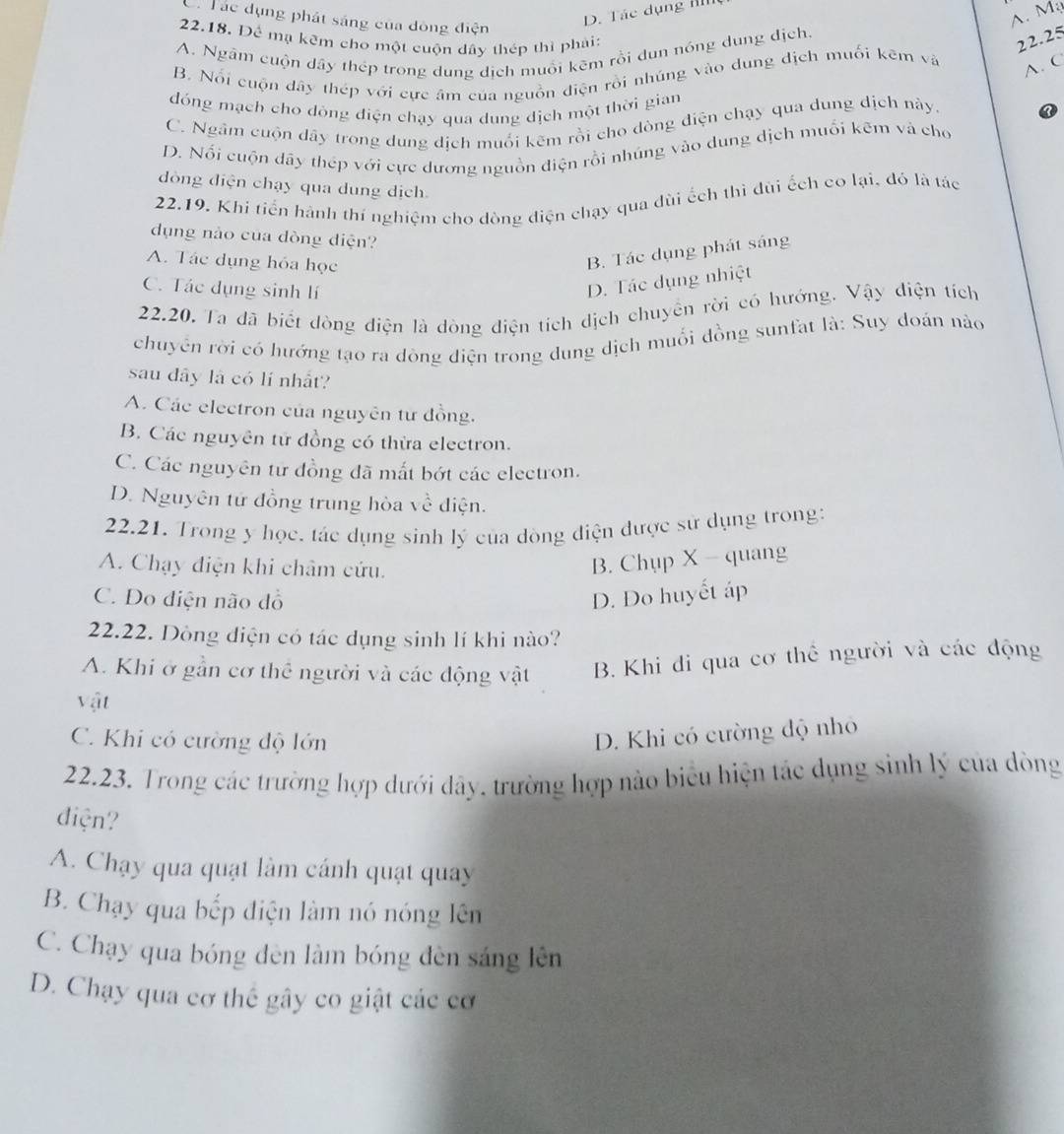 Cá Tác dụng phát sáng của đòng điện
D. Tác dụng IIII
A. Mạ
22.18. Để mạ kêm cho một cuộn dây thép thì phái: 22.25
A. Ngâm cuộn dây thép trong dung dịch muồi kẽm rồi dun nóng dung địch.
B. Nổi cuộn dây thép với cực âm của nguồn điện rồi nhúng vào dung dịch muối kẽm và
A. C
đóng mạch cho đòng điện chạy qua dung dịch một thời gian
C. Ngầm cuộn dây trong dung dịch muối kêm rồi cho dòng điện chạy qua dung dịch này.
D. Nổi cuộn dãy thép với cực dương nguồn điện rồi nhúng vào dung dịch muối kẽm và cho
dòng điện chạy qua dung dịch
22.19. Khi tiến hành thí nghiệm cho dòng điện chạy qua dùi ếch thi đùi ếch co lại, đó là tác
dụng nào của đòng diện?
A. Tác dụng hỏa học
B. Tác dụng phát sáng
C. Tác dụng sinh lí
D. Tác dụng nhiệt
22.20, Ta đã biết dòng diện là dòng điện tích dịch chuyển rời có hướng. Vậy điện tích
chuyển rời có hướng tạo ra dòng điện trong dung dịch muối đồng sunfat là: Suy đoán nào
sau dây là có lí nhất?
A. Các electron của nguyên từ đồng.
B. Các nguyên tử đồng có thừa electron.
C. Các nguyên tư đồng đã mắt bớt các electron.
D. Nguyên tử đồng trung hòa về điện.
22.21. Trong y học, tác dụng sinh lý của đòng điện được sử dụng trong:
A. Chạy điện khi châm cứu.
B. Chụp X - quang
C. Do diện não đồ D. Do huyết áp
22.22. Dòng điện có tác dụng sinh lí khi nào?
A. Khi ở gần cơ thể người và các động vật B. Khi đi qua cơ thể người và các động
vật
C. Khi có cường độ lớn
D. Khi có cường độ nhỏ
22.23. Trong các trường hợp dưới đây, trường hợp nào biểu hiện tác dụng sinh lý của dòng
điện?
A. Chạy qua quạt làm cánh quạt quay
B. Chạy qua bếp điện làm nó nóng lên
C. Chạy qua bóng đèn làm bóng đèn sáng lên
D. Chạy qua cơ thể gây co giật các cơ