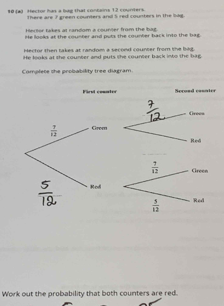 10 (a) Hector has a bag that contains 12 counters.
There are 7 green counters and 5 red counters in the bag.
Hector takes at random a counter from the bag.
He looks at the counter and puts the counter back into the bag.
Hector then takes at random a second counter from the bag.
He looks at the counter and puts the counter back into the bag.
Complete the probability tree diagram.
First counter Second counter
Work out the probability that both counters are red.