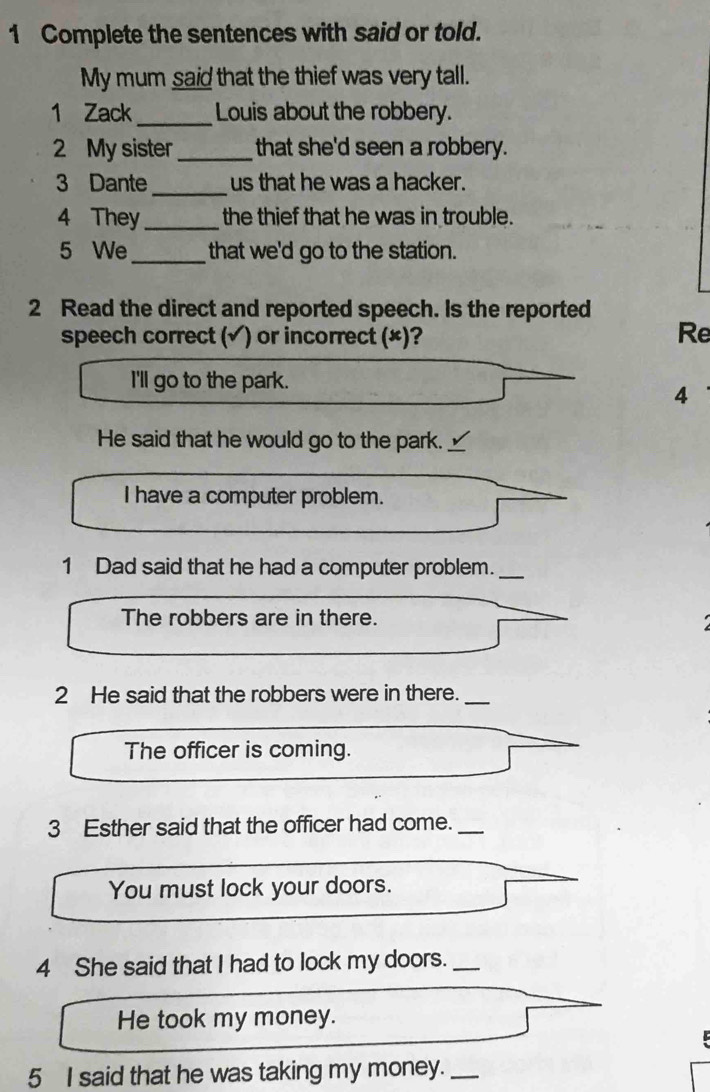 Complete the sentences with said or told. 
My mum said that the thief was very tall. 
1 Zack_ Louis about the robbery. 
2 My sister_ that she'd seen a robbery. 
_ 
3 Dante us that he was a hacker. 
4 They_ the thief that he was in trouble. 
5 We _that we'd go to the station. 
2 Read the direct and reported speech. Is the reported 
speech correct (√) or incorrect (×)? 
Re 
I'll go to the park. 
4 
_ 
He said that he would go to the park. _ 
I have a computer problem. 
1 Dad said that he had a computer problem._ 
The robbers are in there. 
2 He said that the robbers were in there._ 
The officer is coming. 
3 Esther said that the officer had come._ 
You must lock your doors. 
4 She said that I had to lock my doors._ 
He took my money. 
5 I said that he was taking my money._