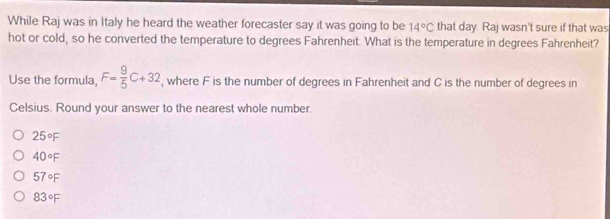 While Raj was in Italy he heard the weather forecaster say it was going to be 14°C that day Raj wasn't sure if that was
hot or cold, so he converted the temperature to degrees Fahrenheit. What is the temperature in degrees Fahrenheit?
Use the formula, F= 9/5 C+32 , where F is the number of degrees in Fahrenheit and C is the number of degrees in
Celsius. Round your answer to the nearest whole number.
25°F
40°F
57°F
83°F