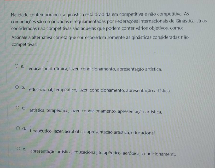 Na idade contemporânea, a ginástica está dividida em competitiva e não competitiva. As
competições são organizadas e regulamentadas por Federações Internacionais de Ginástica. Já as
consideradas não competitivas são aquelas que podem conter vários objetivos, como:
Assinale a alternativa correta que correspondem somente as ginásticas consideradas não
competitivas:
a. educacional, rítmica, lazer, condicionamento, apresentação artística,
b. educacional, terapêutico, lazer, condicionamento, apresentação artística,
C. artística, terapêutico, lazer, condicionamento, apresentação artística,
d. terapêutico, lazer, acrobática, apresentação artística, educacional
e. apresentação artística, educacional, terapêutico, aeróbica, condicionamento