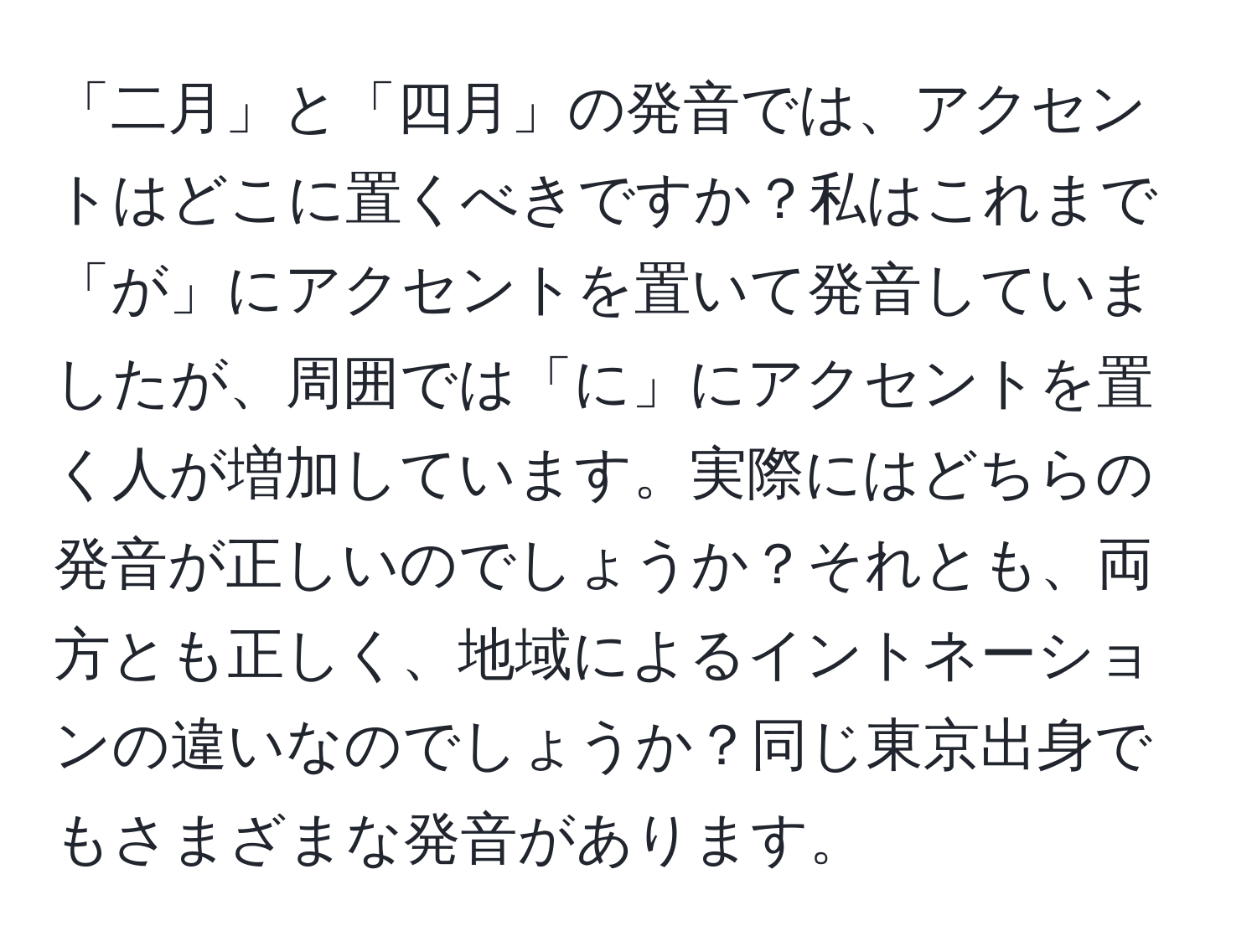 「二月」と「四月」の発音では、アクセントはどこに置くべきですか？私はこれまで「が」にアクセントを置いて発音していましたが、周囲では「に」にアクセントを置く人が増加しています。実際にはどちらの発音が正しいのでしょうか？それとも、両方とも正しく、地域によるイントネーションの違いなのでしょうか？同じ東京出身でもさまざまな発音があります。