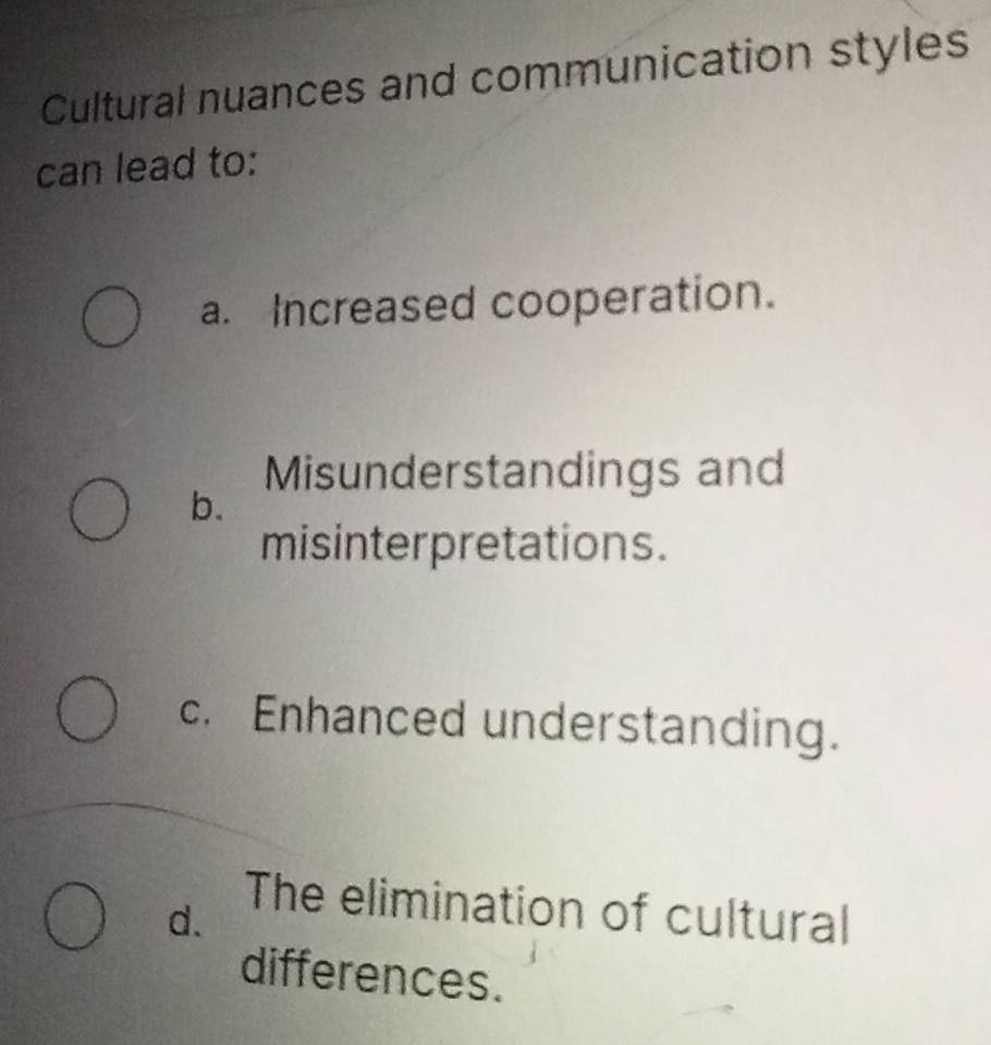 Cultural nuances and communication styles
can lead to:
a. Increased cooperation.
Misunderstandings and
b.
misinterpretations.
c. Enhanced understanding.
d.
The elimination of cultural
differences.