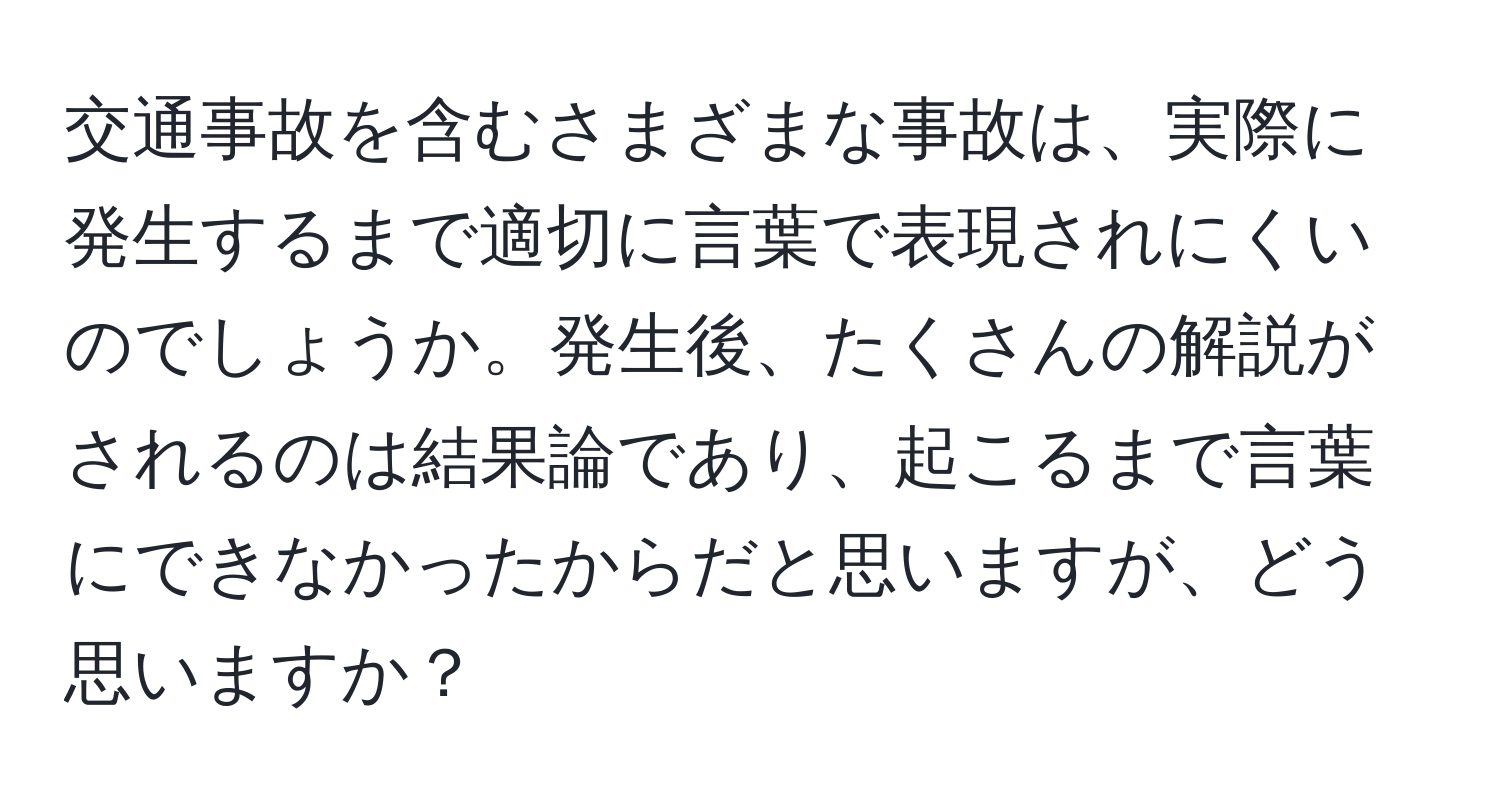 交通事故を含むさまざまな事故は、実際に発生するまで適切に言葉で表現されにくいのでしょうか。発生後、たくさんの解説がされるのは結果論であり、起こるまで言葉にできなかったからだと思いますが、どう思いますか？