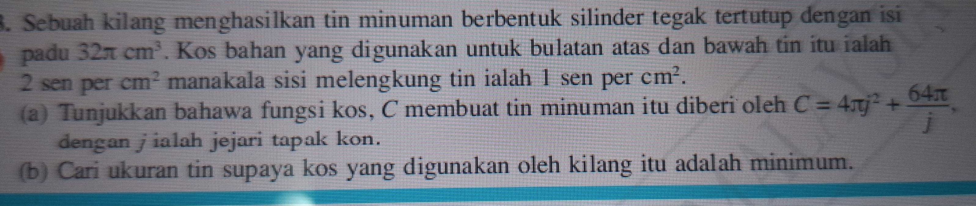 Sebuah kilang menghasilkan tin minuman berbentuk silinder tegak tertutup dengan isi 
padu 32π cm^3. Kos bahan yang digunakan untuk bulatan atas dan bawah tin itu ialah
2 sen per cm^2 manakala sisi melengkung tin ialah 1 sen per cm^2. 
(a) Tunjukkan bahawa fungsi kos, C membuat tin minuman itu diberi oleh C=4π j^2+ 64π /j , 
dengan jialah jejari tapak kon. 
(b) Cari ukuran tin supaya kos yang digunakan oleh kilang itu adalah minimum.