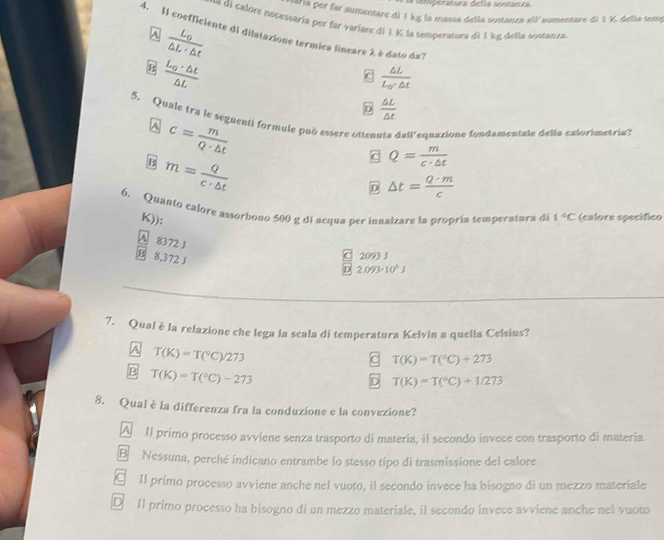 ria per far aumentare di 1 kỵ la massa della sontanza «ll aumentare de 1 % della temy
* =     alore necessaría per far variare di 1 K la temperatura dá 1 kg della sostanza.
4. Il coefficiente di dilatazione termica lineare à é dato da?
A frac L_0△ L· △ t
frac L_0· △ t△ L
frac △ LL_0· △ t
D  △ L/△ t 
5. Quale tra le seguenti formule può essere ottenuta d=11' lequazione fondamentale delía calorimetría?
A c= m/Q· △ t 
B m= Q/c· △ t 
C Q= m/c· △ t 
△ t= Q· m/c 
6. Quanto calore assorbono 500 g di acqua per innalzare la propría temperatura di 1°C (calore specífico
K)):
A 8372 J
B 8,372 J
C 2093 1
D 2.093· 10^6J
7. Qual è la relazione che lega la scala di temperatura Kelvin a quella Celsius?
A T(K)=T(^circ C)/273
T(K)=T(^circ C)+273
B T(K)=T(^circ C)-273
D T(K)=T(^circ C)+1/273
8. Qual è la differenza fra la conduzione e la convezione?
A  II primo processo avviene senza trasporto di materia, il secondo invece con trasporto di materia.
B Nessuna, perché indicano entrambe lo stesso tipo di trasmissione del calore
€ Il primo processo avviene anche nel vuoto, il secondo invece ha bisogno di un mezzo materiale
D Il primo processo ha bisogno di un mezzo materiale, il secondo invece avviene anche nel vuoto