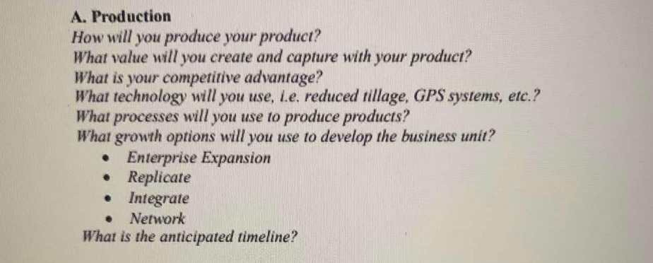 Production
How will you produce your product?
What value will you create and capture with your product?
What is your competitive advantage?
What technology will you use, i.e. reduced tillage, GPS systems, etc.?
What processes will you use to produce products?
What growth options will you use to develop the business unit?
Enterprise Expansion
Replicate
Integrate
Network
What is the anticipated timeline?