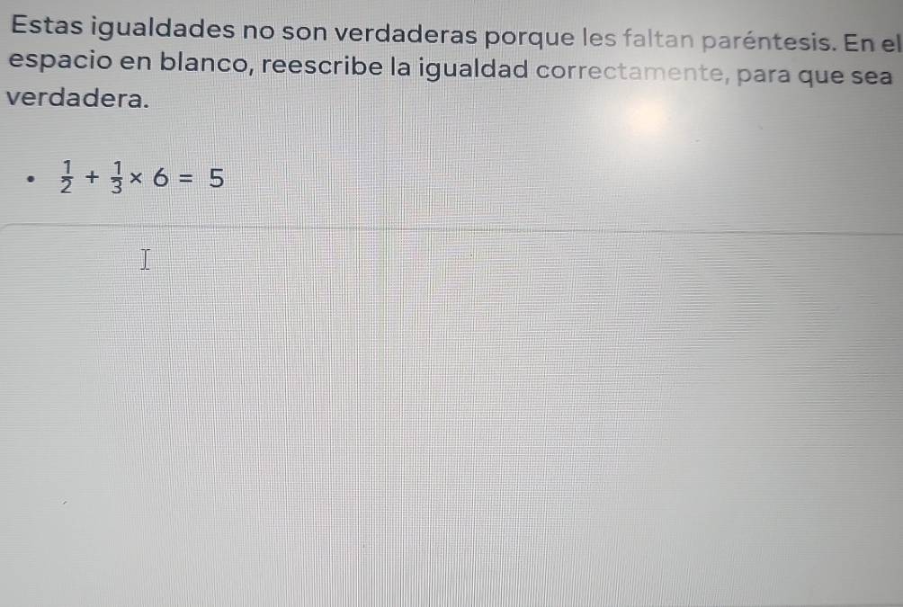 Estas igualdades no son verdaderas porque les faltan paréntesis. En el 
espacio en blanco, reescribe la igualdad correctamente, para que sea 
verdadera.
 1/2 + 1/3 * 6=5