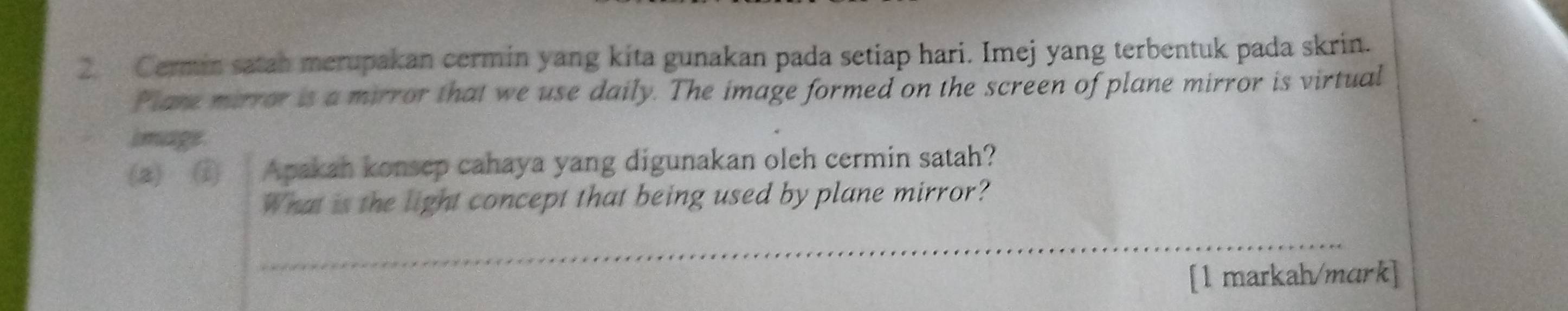 Cermin satah merupakan cermin yang kita gunakan pada setiap hari. Imej yang terbentuk pada skrin. 
Plare mirror is a mirror that we use daily. The image formed on the screen of plane mirror is virtual 
image 
(a) ① Apakah konsep cahaya yang digunakan oleh cermin satah? 
What is the light concept that being used by plane mirror? 
_ 
[1 markah/mark]