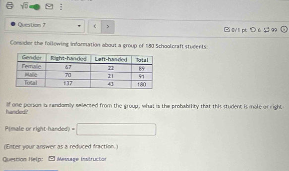 sqrt 0 
Question 7 < > 0/1 pt つ 6 $ 99 
Consider the following information about a group of 180 Schoolcraft students: 
If one person is randomly selected from the group, what is the probability that this student is male or right- 
handed? 
P(male or right-handed) =□
(Enter your answer as a reduced fraction.) 
Question Help: Message instructor