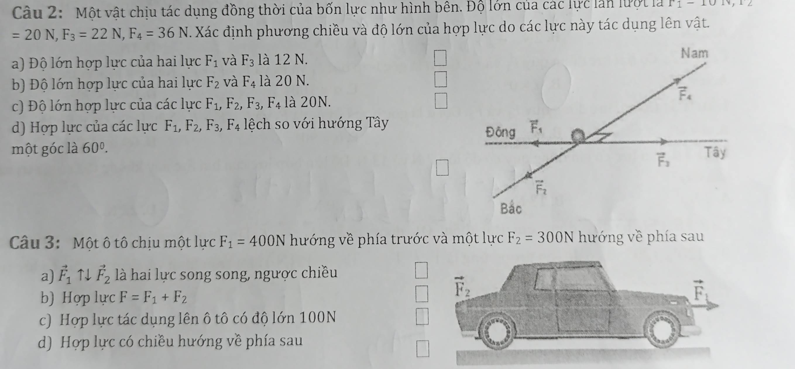 Một vật chịu tác dụng đồng thời của bốn lực như hình bên. Độ lớn của các lực làn lưột là P1-101v,12
=20N,F_3=22N,F_4=36N Xác định phương chiều và độ lớn của hợp lực do các lực này tác dụng lên vật.
a) Độ lớn hợp lực của hai lực F_1 và F_3 là 12 N.
b) Độ lớn hợp lực của hai lực F_2 và F_4 là 20 N.
c) Độ lớn hợp lực của các lực F_1,F_2, ,F_3,F_4 là 20N.
d) Hợp lực của các lực F_1,F_2,F_3,F_4 lệch so với hướng Tây
một góc là 60^0.
Câu 3: Một ô tô chịu một lực F_1=400N hướng về phía trước và một lực F_2=300N hướng về phía sau
a) vector F_1 ↑↓ vector F_2 là hai lực song song, ngược chiều
b) Hợp lực F=F_1+F_2
c) Hợp lực tác dụng lên ô tô có độ lớn 100N
d) Hợp lực có chiều hướng về phía sau