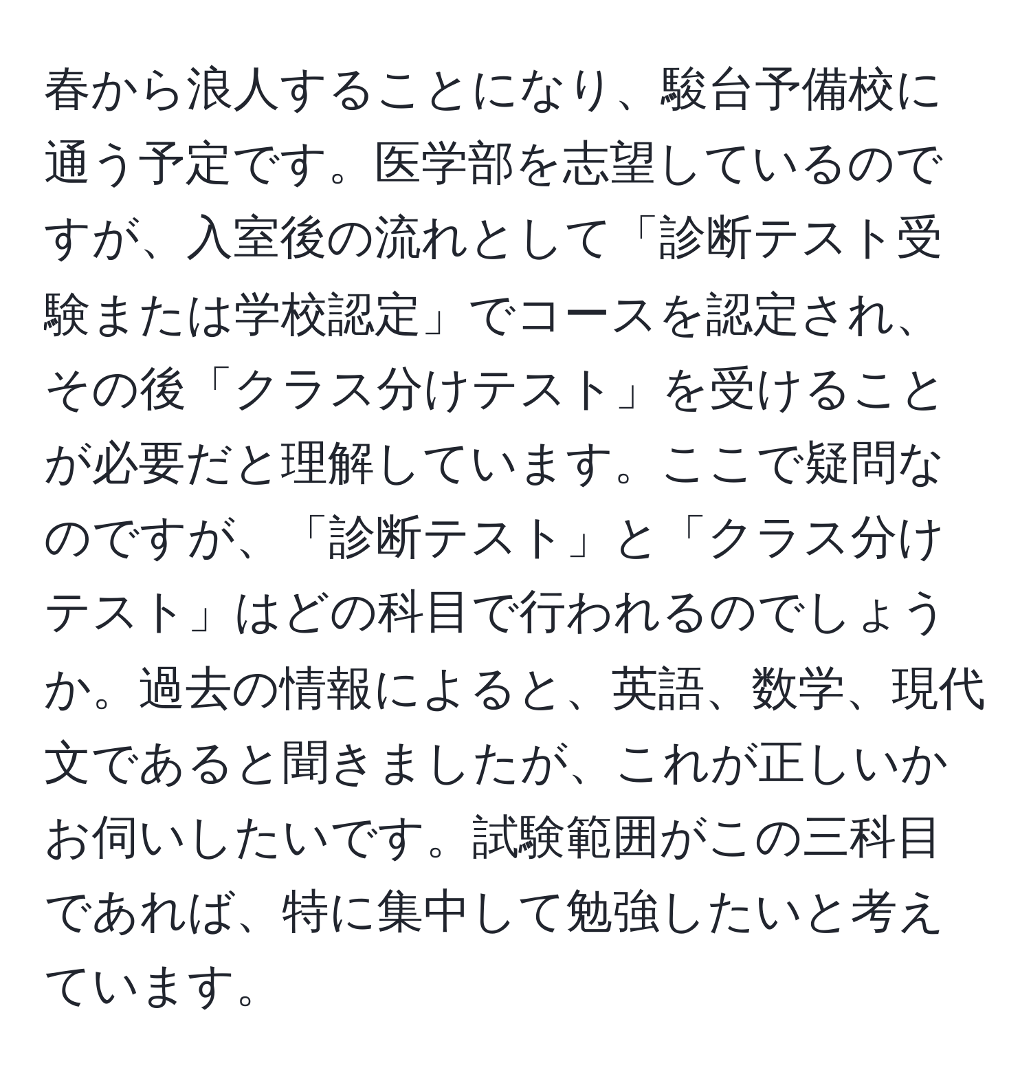 春から浪人することになり、駿台予備校に通う予定です。医学部を志望しているのですが、入室後の流れとして「診断テスト受験または学校認定」でコースを認定され、その後「クラス分けテスト」を受けることが必要だと理解しています。ここで疑問なのですが、「診断テスト」と「クラス分けテスト」はどの科目で行われるのでしょうか。過去の情報によると、英語、数学、現代文であると聞きましたが、これが正しいかお伺いしたいです。試験範囲がこの三科目であれば、特に集中して勉強したいと考えています。