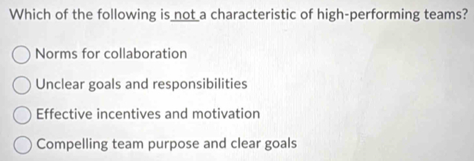 Which of the following is not a characteristic of high-performing teams?
Norms for collaboration
Unclear goals and responsibilities
Effective incentives and motivation
Compelling team purpose and clear goals