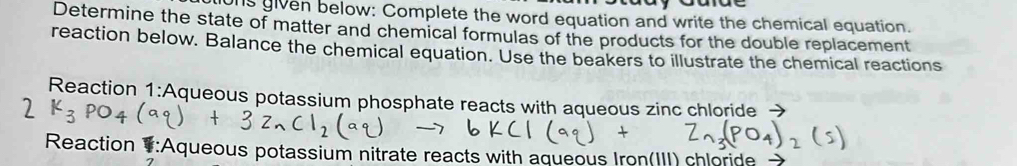 ons given below: Complete the word equation and write the chemical equation. 
Determine the state of matter and chemical formulas of the products for the double replacement 
reaction below. Balance the chemical equation. Use the beakers to illustrate the chemical reactions 
Reaction 1:Aqueous potassium phosphate reacts with aqueous zinc chloride → 
2 
Reaction :Aqueous potassium nitrate reacts with aqueous Iron(III) chloride