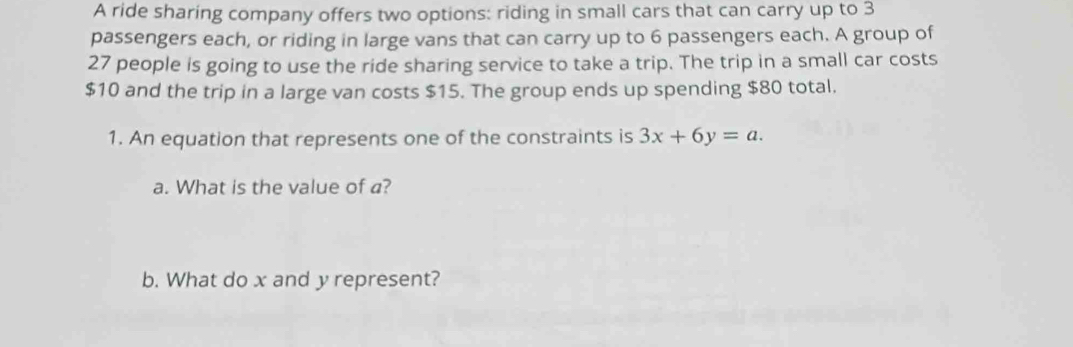 A ride sharing company offers two options: riding in small cars that can carry up to 3
passengers each, or riding in large vans that can carry up to 6 passengers each. A group of
27 people is going to use the ride sharing service to take a trip. The trip in a small car costs
$10 and the trip in a large van costs $15. The group ends up spending $80 total. 
1. An equation that represents one of the constraints is 3x+6y=a. 
a. What is the value of a? 
b. What do x and y represent?