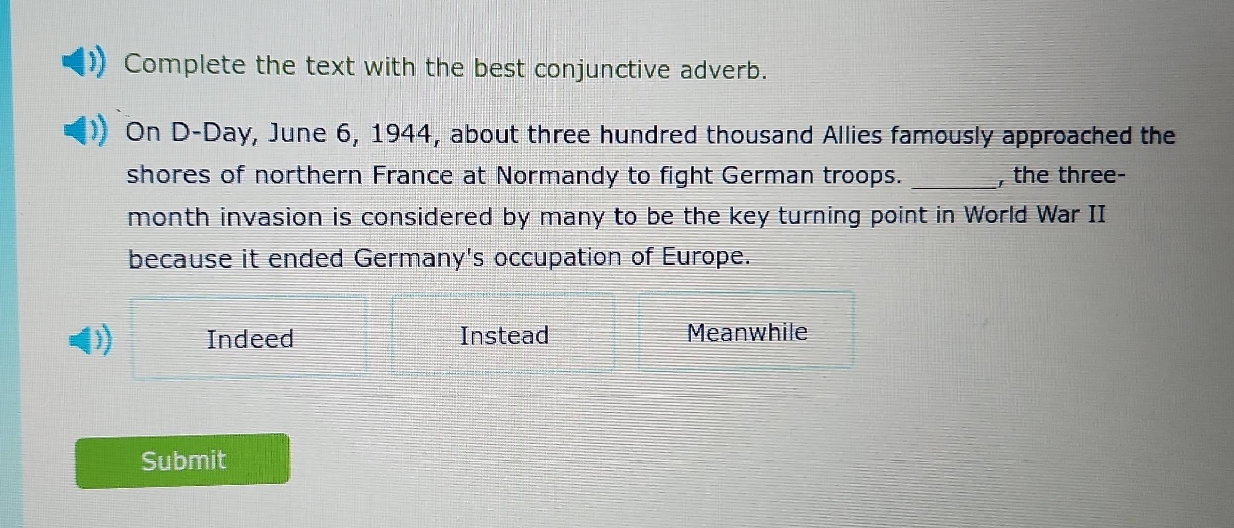 Complete the text with the best conjunctive adverb.
On D-Day, June 6, 1944, about three hundred thousand Allies famously approached the
shores of northern France at Normandy to fight German troops. _, the three-
month invasion is considered by many to be the key turning point in World War II
because it ended Germany's occupation of Europe.
) Indeed Instead Meanwhile
Submit