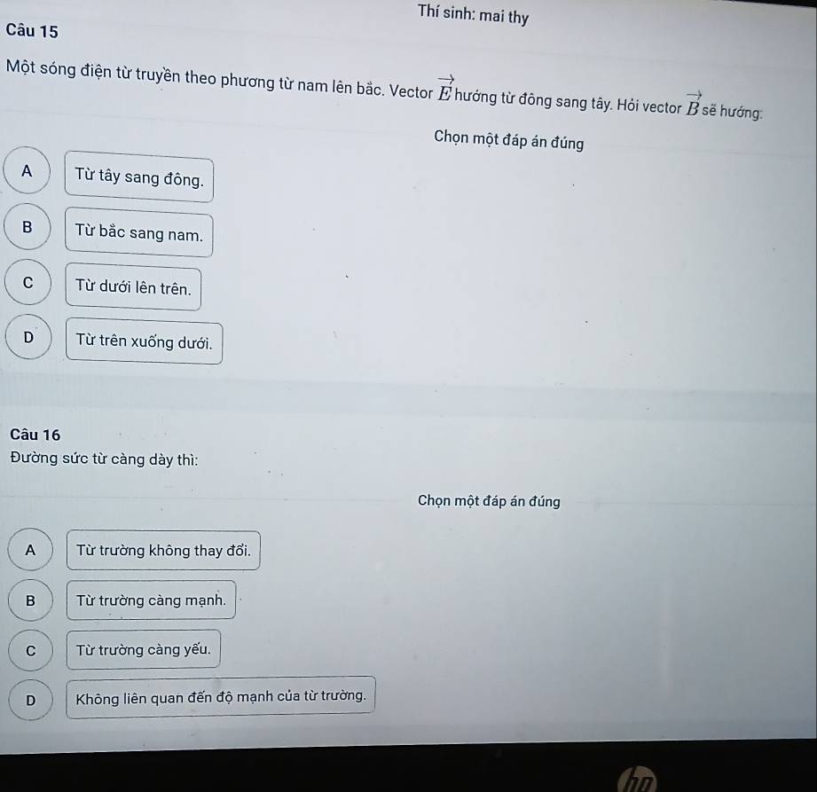 Thí sinh: mai thy
Câu 15
Một sóng điện từ truyền theo phương từ nam lên bắc. Vector vector E hướng từ đông sang tây. Hỏi vector vector B sẽ hướng:
Chọn một đáp án đúng
A Từ tây sang đông.
B Từ bắc sang nam.
C Từ dưới lên trên.
D Từ trên xuống dưới.
Câu 16
Đường sức từ càng dày thì:
Chọn một đáp án đúng
A Từ trường không thay đổi.
B Từ trường càng mạnh.
C Từ trường càng yếu.
D Không liên quan đến độ mạnh của từ trường.