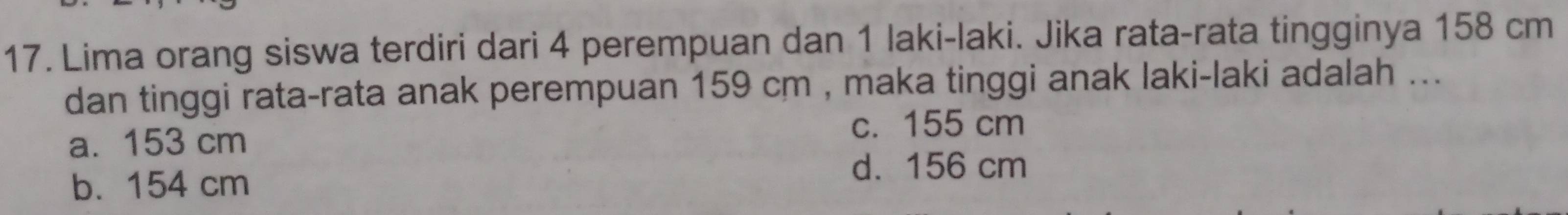 Lima orang siswa terdiri dari 4 perempuan dan 1 laki-laki. Jika rata-rata tingginya 158 cm
dan tinggi rata-rata anak perempuan 159 cm , maka tinggi anak laki-laki adalah ...
a. 153 cm c. 155 cm
b. 154 cm d. 156 cm