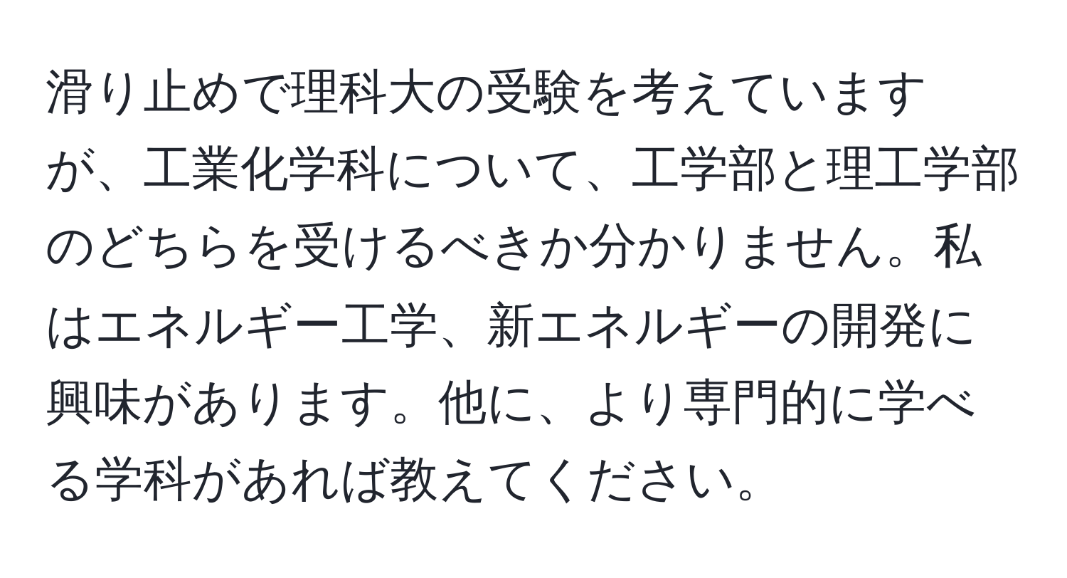 滑り止めで理科大の受験を考えていますが、工業化学科について、工学部と理工学部のどちらを受けるべきか分かりません。私はエネルギー工学、新エネルギーの開発に興味があります。他に、より専門的に学べる学科があれば教えてください。