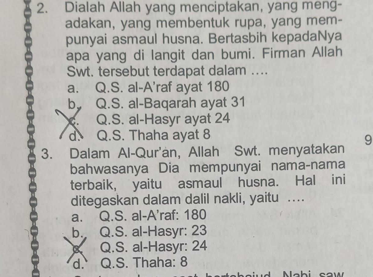 Dialah Allah yang menciptakan, yang meng-
adakan, yang membentuk rupa, yang mem-
punyai asmaul husna. Bertasbih kepadaNya
apa yang di langit dan bumi. Firman Allah
Swt. tersebut terdapat dalam ....
a. Q.S. al-A'raf ayat 180
by Q.S. al-Baqarah ayat 31 . Q.S. al-Hasyr ayat 24
` d. Q.S. Thaha ayat 8
9
3. Dalam Al-Qur'an, Allah Swt. menyatakan
bahwasanya Dia mempunyai nama-nama
terbaik, yaitu asmaul husna. Hal ini
ditegaskan dalam dalil nakli, yaitu .
a. Q.S. al-A'raf: 180
b. Q.S. al-Hasyr: 23
Q.S. al-Hasyr: 24
d. Q.S. Thaha: 8
na iud Nab i saw