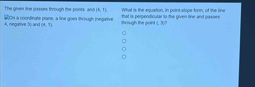 The given line passes through the points and (4,1). What is the equation, in point-slope form, of the line 
€ On a coordinate plane, a line goes through (negative that is perpendicular to the given line and passes
4, negative 3) and (4,1). through the point (,3)