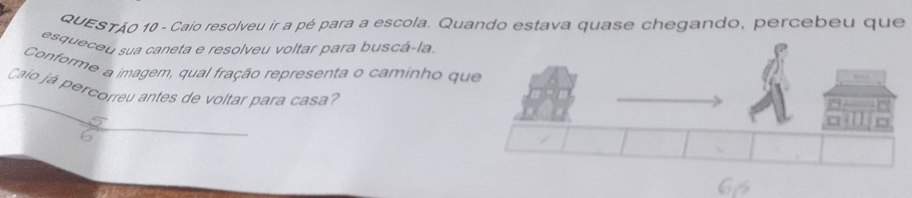 Caio resolveu ir a pé para a escola. Quando estava quase chegando, percebeu que 
esqueceu sua caneta e resolveu voltar para buscá-la. 
Conforme a imagem, qual fração representa o caminho qu 
Caio já percorreu antes de voltar para casa?