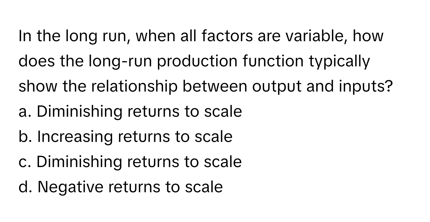 In the long run, when all factors are variable, how does the long-run production function typically show the relationship between output and inputs?

a. Diminishing returns to scale
b. Increasing returns to scale
c. Diminishing returns to scale
d. Negative returns to scale